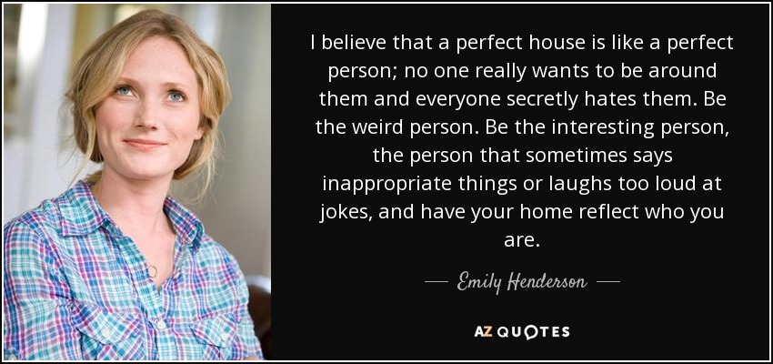 I believe that a perfect house is like a perfect person; no one really wants to be around them and everyone secretly hates them. Be the weird person. Be the interesting person, the person that sometimes says inappropriate things or laughs too loud at jokes, and have your home reflect who you are. - Emily Henderson