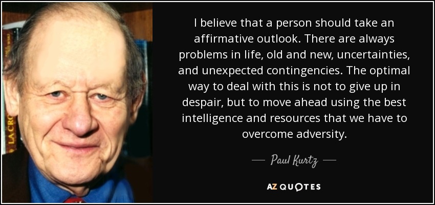 I believe that a person should take an affirmative outlook. There are always problems in life, old and new, uncertainties, and unexpected contingencies. The optimal way to deal with this is not to give up in despair, but to move ahead using the best intelligence and resources that we have to overcome adversity. - Paul Kurtz