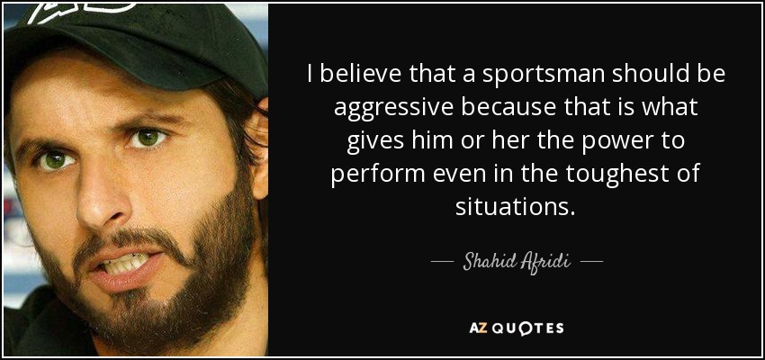 I believe that a sportsman should be aggressive because that is what gives him or her the power to perform even in the toughest of situations. - Shahid Afridi