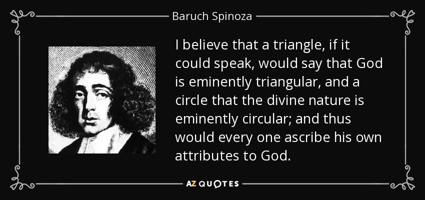 I believe that a triangle, if it could speak, would say that God is eminently triangular, and a circle that the divine nature is eminently circular; and thus would every one ascribe his own attributes to God. - Baruch Spinoza