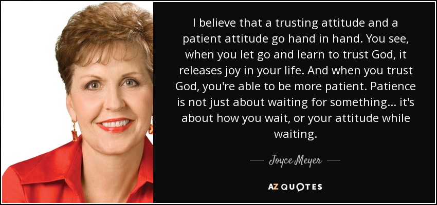 I believe that a trusting attitude and a patient attitude go hand in hand. You see, when you let go and learn to trust God, it releases joy in your life. And when you trust God, you're able to be more patient. Patience is not just about waiting for something... it's about how you wait, or your attitude while waiting. - Joyce Meyer