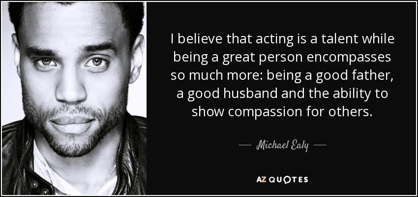 I believe that acting is a talent while being a great person encompasses so much more: being a good father, a good husband and the ability to show compassion for others. - Michael Ealy