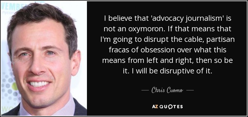 I believe that 'advocacy journalism' is not an oxymoron. If that means that I'm going to disrupt the cable, partisan fracas of obsession over what this means from left and right, then so be it. I will be disruptive of it. - Chris Cuomo