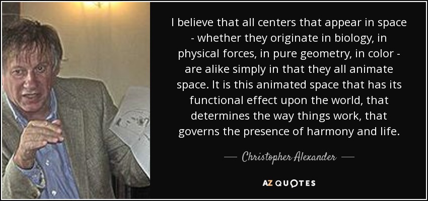 I believe that all centers that appear in space - whether they originate in biology, in physical forces, in pure geometry, in color - are alike simply in that they all animate space. It is this animated space that has its functional effect upon the world, that determines the way things work, that governs the presence of harmony and life. - Christopher Alexander