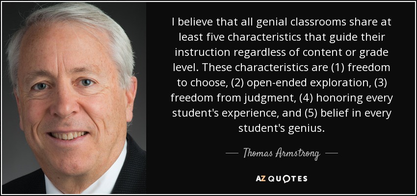 I believe that all genial classrooms share at least five characteristics that guide their instruction regardless of content or grade level. These characteristics are (1) freedom to choose, (2) open-ended exploration, (3) freedom from judgment, (4) honoring every student's experience, and (5) belief in every student's genius. - Thomas Armstrong