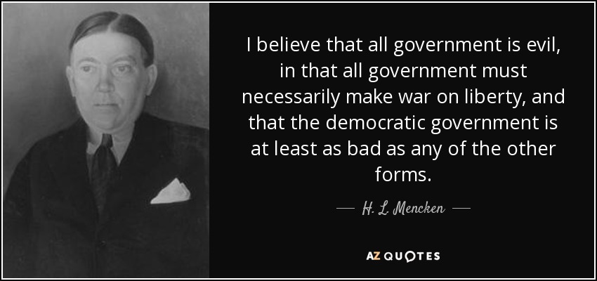 I believe that all government is evil, in that all government must necessarily make war on liberty, and that the democratic government is at least as bad as any of the other forms. - H. L. Mencken