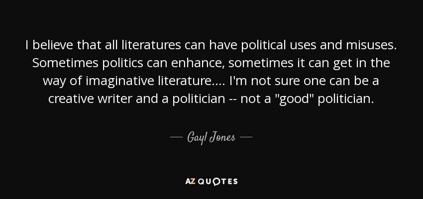 I believe that all literatures can have political uses and misuses. Sometimes politics can enhance, sometimes it can get in the way of imaginative literature. . . . I'm not sure one can be a creative writer and a politician -- not a 