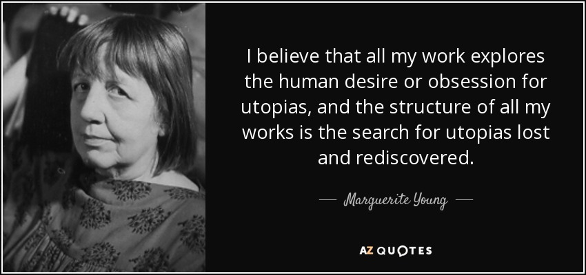 I believe that all my work explores the human desire or obsession for utopias, and the structure of all my works is the search for utopias lost and rediscovered. - Marguerite Young