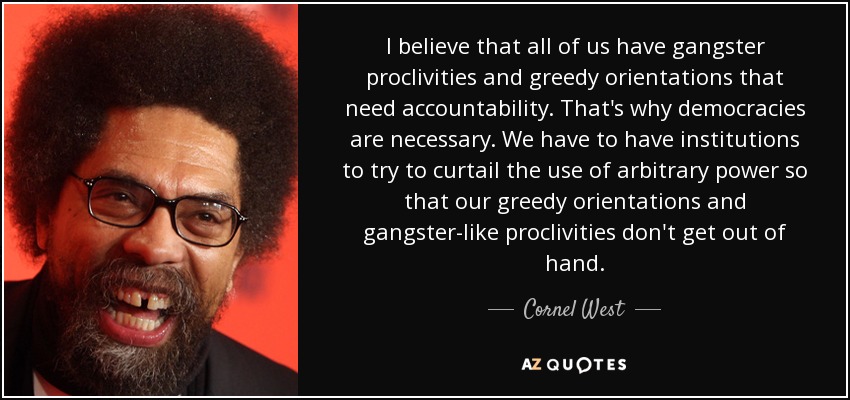 I believe that all of us have gangster proclivities and greedy orientations that need accountability. That's why democracies are necessary. We have to have institutions to try to curtail the use of arbitrary power so that our greedy orientations and gangster-like proclivities don't get out of hand. - Cornel West