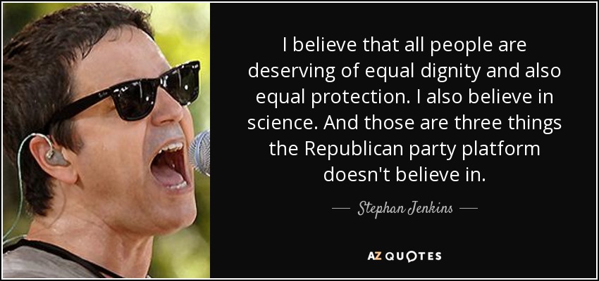 I believe that all people are deserving of equal dignity and also equal protection. I also believe in science. And those are three things the Republican party platform doesn't believe in. - Stephan Jenkins