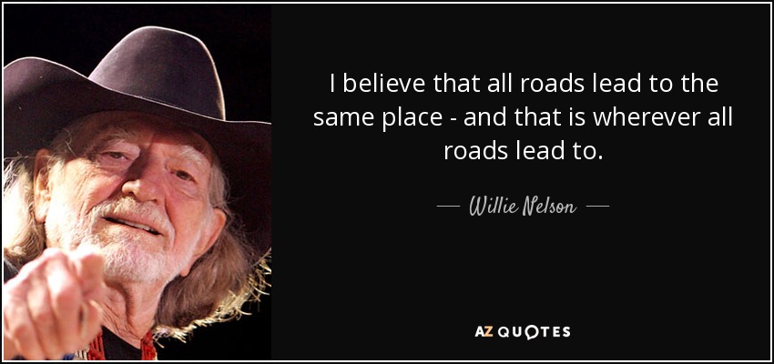 I believe that all roads lead to the same place - and that is wherever all roads lead to. - Willie Nelson