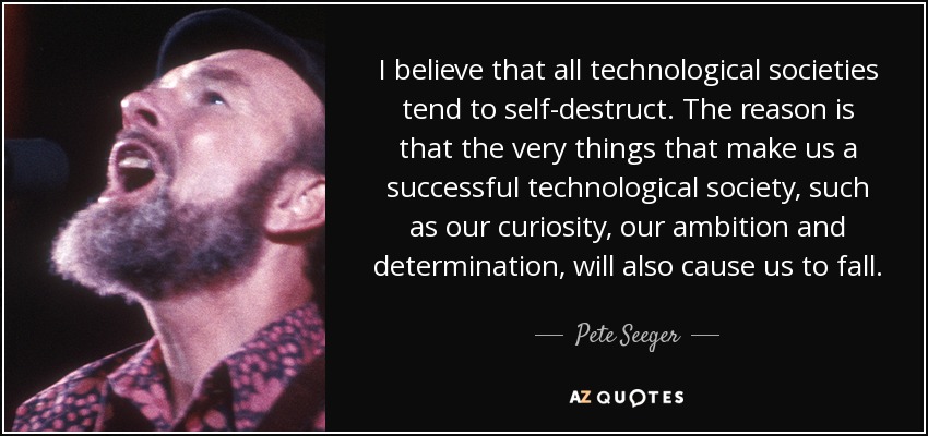 I believe that all technological societies tend to self-destruct. The reason is that the very things that make us a successful technological society, such as our curiosity, our ambition and determination, will also cause us to fall. - Pete Seeger
