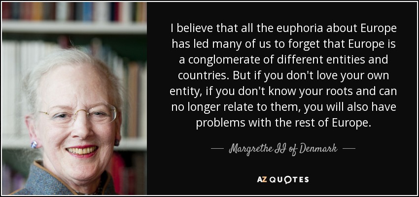 I believe that all the euphoria about Europe has led many of us to forget that Europe is a conglomerate of different entities and countries. But if you don't love your own entity, if you don't know your roots and can no longer relate to them, you will also have problems with the rest of Europe. - Margrethe II of Denmark