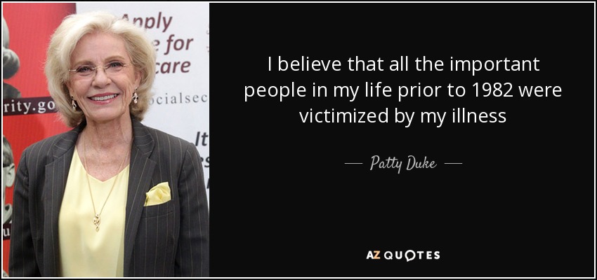 I believe that all the important people in my life prior to 1982 were victimized by my illness - Patty Duke