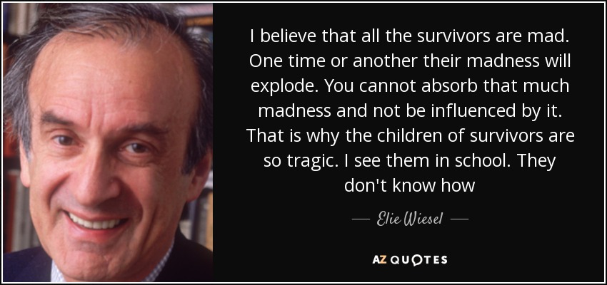 I believe that all the survivors are mad. One time or another their madness will explode. You cannot absorb that much madness and not be influenced by it. That is why the children of survivors are so tragic. I see them in school. They don't know how - Elie Wiesel