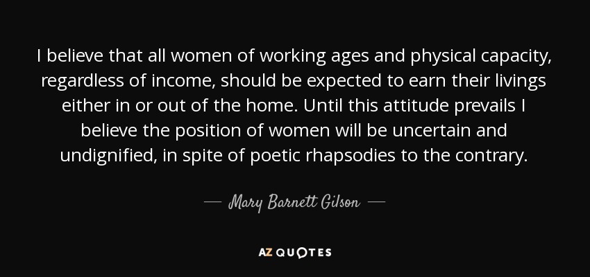 I believe that all women of working ages and physical capacity, regardless of income, should be expected to earn their livings either in or out of the home. Until this attitude prevails I believe the position of women will be uncertain and undignified, in spite of poetic rhapsodies to the contrary. - Mary Barnett Gilson