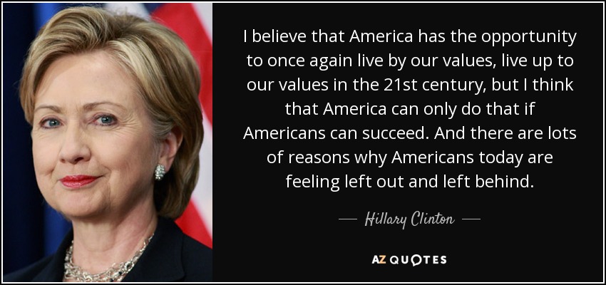 I believe that America has the opportunity to once again live by our values, live up to our values in the 21st century, but I think that America can only do that if Americans can succeed. And there are lots of reasons why Americans today are feeling left out and left behind. - Hillary Clinton