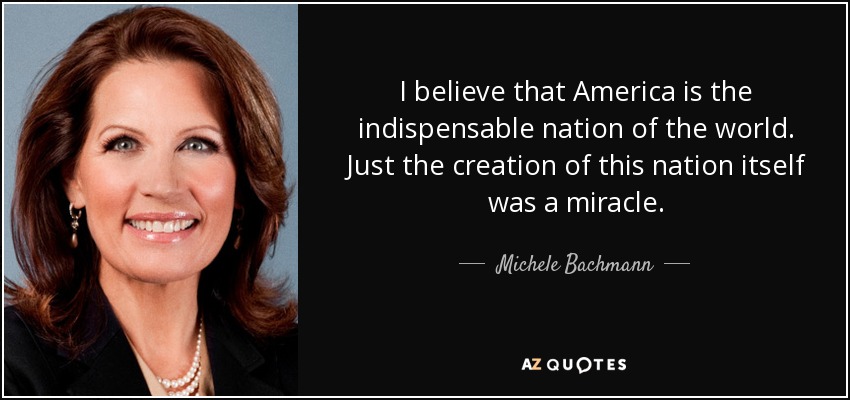 I believe that America is the indispensable nation of the world. Just the creation of this nation itself was a miracle. - Michele Bachmann