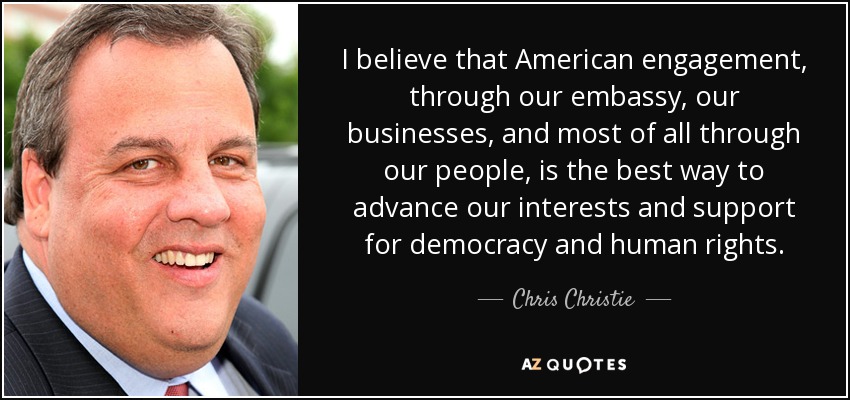I believe that American engagement, through our embassy, our businesses, and most of all through our people, is the best way to advance our interests and support for democracy and human rights. - Chris Christie