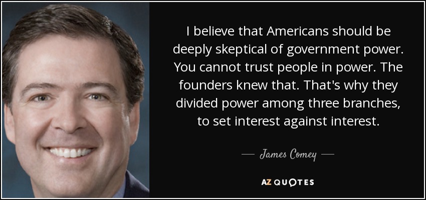 I believe that Americans should be deeply skeptical of government power. You cannot trust people in power. The founders knew that. That's why they divided power among three branches, to set interest against interest. - James Comey
