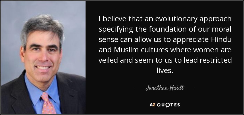 I believe that an evolutionary approach specifying the foundation of our moral sense can allow us to appreciate Hindu and Muslim cultures where women are veiled and seem to us to lead restricted lives. - Jonathan Haidt