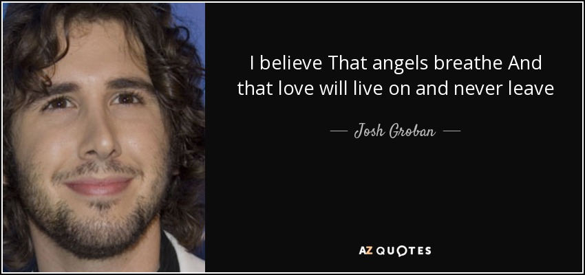 I believe That angels breathe And that love will live on and never leave - Josh Groban