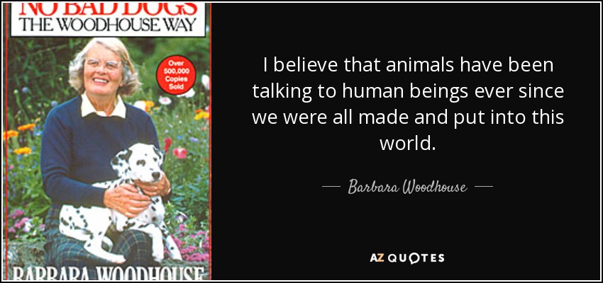 I believe that animals have been talking to human beings ever since we were all made and put into this world. - Barbara Woodhouse