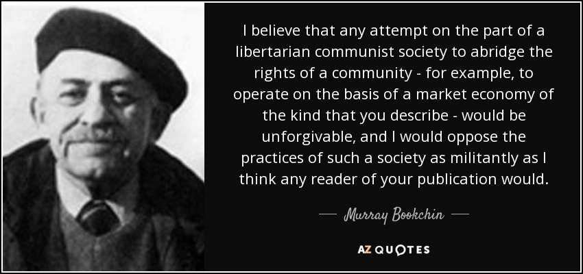 I believe that any attempt on the part of a libertarian communist society to abridge the rights of a community - for example, to operate on the basis of a market economy of the kind that you describe - would be unforgivable, and I would oppose the practices of such a society as militantly as I think any reader of your publication would. - Murray Bookchin