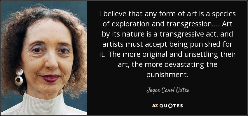 I believe that any form of art is a species of exploration and transgression. ... Art by its nature is a transgressive act, and artists must accept being punished for it. The more original and unsettling their art, the more devastating the punishment. - Joyce Carol Oates