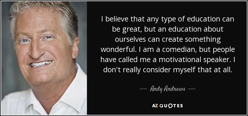 I believe that any type of education can be great, but an education about ourselves can create something wonderful. I am a comedian, but people have called me a motivational speaker. I don't really consider myself that at all. - Andy Andrews