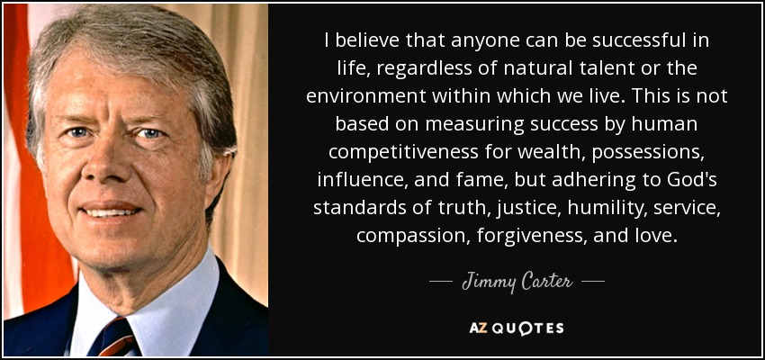 I believe that anyone can be successful in life, regardless of natural talent or the environment within which we live. This is not based on measuring success by human competitiveness for wealth, possessions, influence, and fame, but adhering to God's standards of truth, justice, humility, service, compassion, forgiveness, and love. - Jimmy Carter