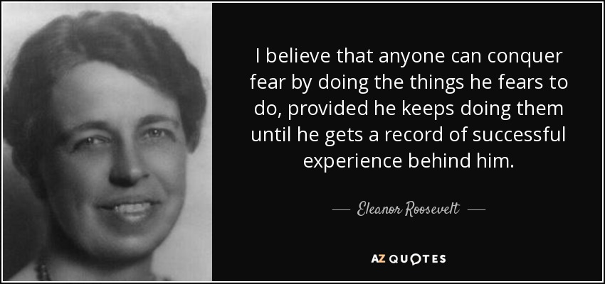 I believe that anyone can conquer fear by doing the things he fears to do, provided he keeps doing them until he gets a record of successful experience behind him. - Eleanor Roosevelt