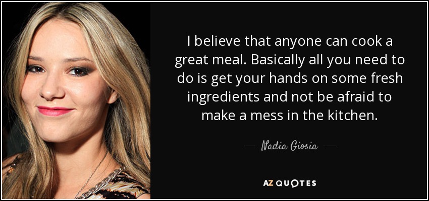 I believe that anyone can cook a great meal. Basically all you need to do is get your hands on some fresh ingredients and not be afraid to make a mess in the kitchen. - Nadia Giosia