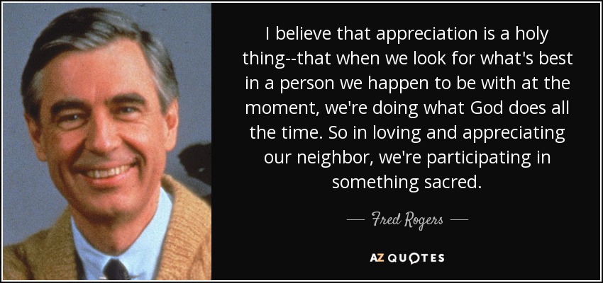 I believe that appreciation is a holy thing--that when we look for what's best in a person we happen to be with at the moment, we're doing what God does all the time. So in loving and appreciating our neighbor, we're participating in something sacred. - Fred Rogers