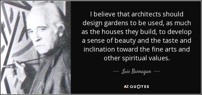 I believe that architects should design gardens to be used, as much as the houses they build, to develop a sense of beauty and the taste and inclination toward the fine arts and other spiritual values. - Luis Barragan