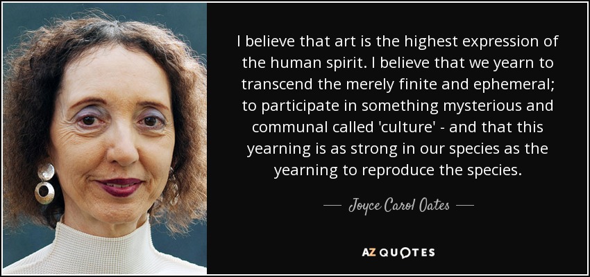 I believe that art is the highest expression of the human spirit. I believe that we yearn to transcend the merely finite and ephemeral; to participate in something mysterious and communal called 'culture' - and that this yearning is as strong in our species as the yearning to reproduce the species. - Joyce Carol Oates