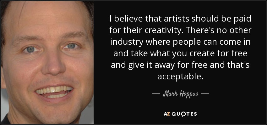 I believe that artists should be paid for their creativity. There's no other industry where people can come in and take what you create for free and give it away for free and that's acceptable. - Mark Hoppus