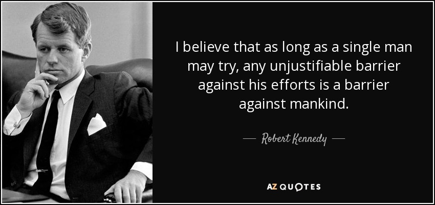 I believe that as long as a single man may try, any unjustifiable barrier against his efforts is a barrier against mankind. - Robert Kennedy