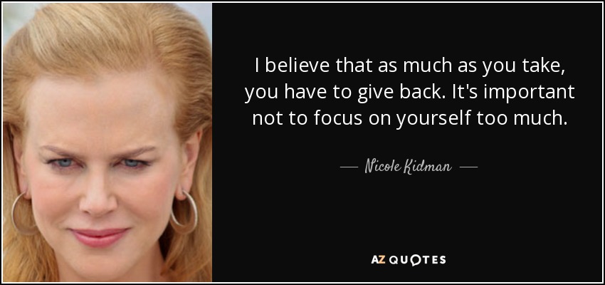 I believe that as much as you take, you have to give back. It's important not to focus on yourself too much. - Nicole Kidman
