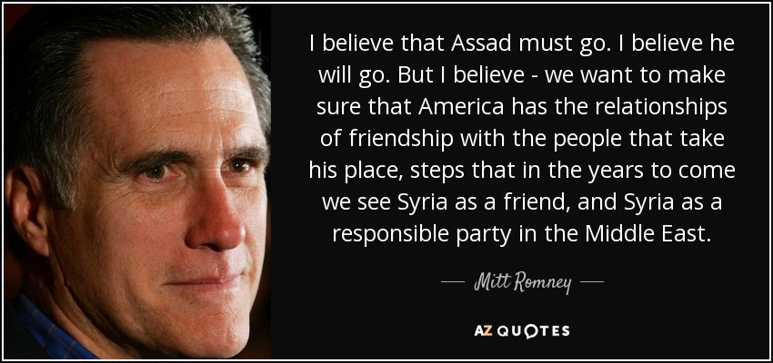 I believe that Assad must go. I believe he will go. But I believe - we want to make sure that America has the relationships of friendship with the people that take his place, steps that in the years to come we see Syria as a friend, and Syria as a responsible party in the Middle East. - Mitt Romney