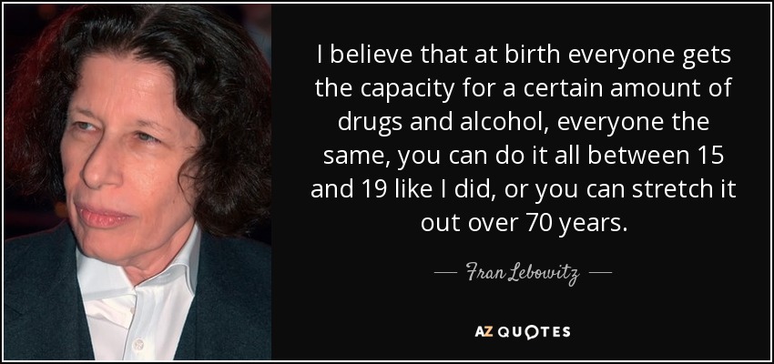I believe that at birth everyone gets the capacity for a certain amount of drugs and alcohol, everyone the same, you can do it all between 15 and 19 like I did, or you can stretch it out over 70 years. - Fran Lebowitz