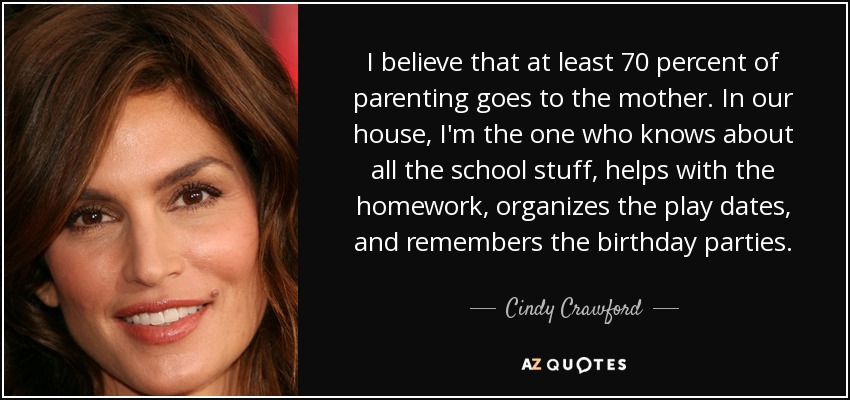 I believe that at least 70 percent of parenting goes to the mother. In our house, I'm the one who knows about all the school stuff, helps with the homework, organizes the play dates, and remembers the birthday parties. - Cindy Crawford