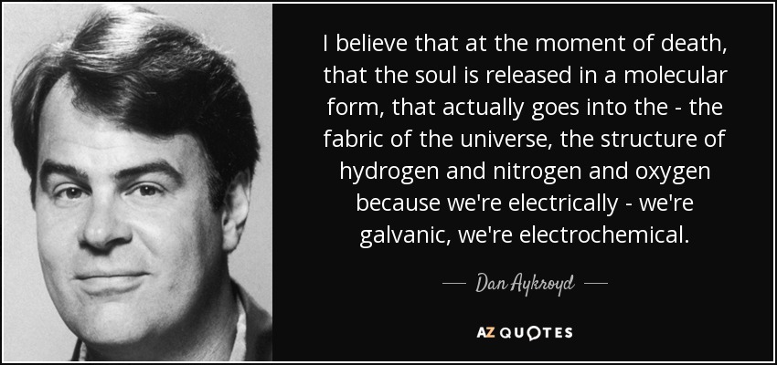I believe that at the moment of death, that the soul is released in a molecular form, that actually goes into the - the fabric of the universe, the structure of hydrogen and nitrogen and oxygen because we're electrically - we're galvanic, we're electrochemical. - Dan Aykroyd