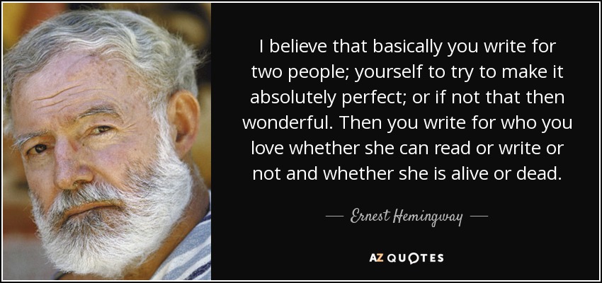 I believe that basically you write for two people; yourself to try to make it absolutely perfect; or if not that then wonderful. Then you write for who you love whether she can read or write or not and whether she is alive or dead. - Ernest Hemingway