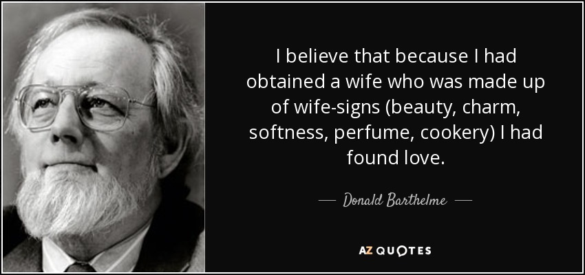 I believe that because I had obtained a wife who was made up of wife-signs (beauty, charm, softness, perfume, cookery) I had found love. - Donald Barthelme