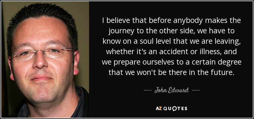 I believe that before anybody makes the journey to the other side, we have to know on a soul level that we are leaving, whether it's an accident or illness, and we prepare ourselves to a certain degree that we won't be there in the future. - John Edward