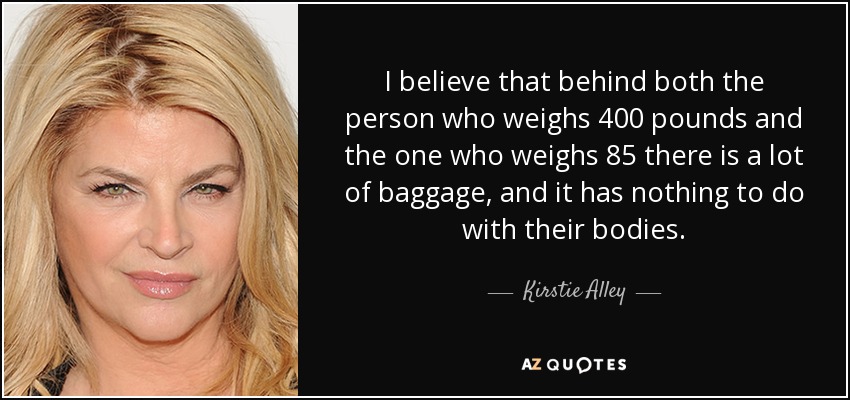 I believe that behind both the person who weighs 400 pounds and the one who weighs 85 there is a lot of baggage, and it has nothing to do with their bodies. - Kirstie Alley