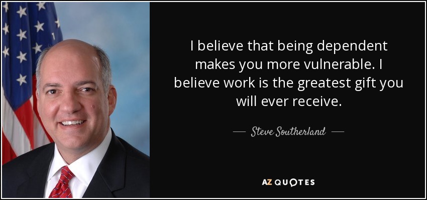 I believe that being dependent makes you more vulnerable. I believe work is the greatest gift you will ever receive. - Steve Southerland