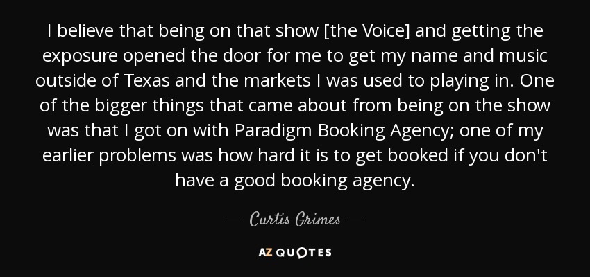 I believe that being on that show [the Voice] and getting the exposure opened the door for me to get my name and music outside of Texas and the markets I was used to playing in. One of the bigger things that came about from being on the show was that I got on with Paradigm Booking Agency; one of my earlier problems was how hard it is to get booked if you don't have a good booking agency. - Curtis Grimes