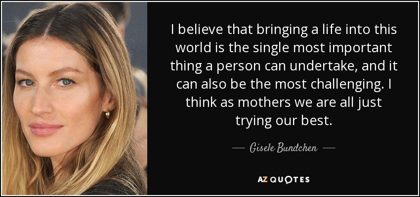 I believe that bringing a life into this world is the single most important thing a person can undertake, and it can also be the most challenging. I think as mothers we are all just trying our best. - Gisele Bundchen